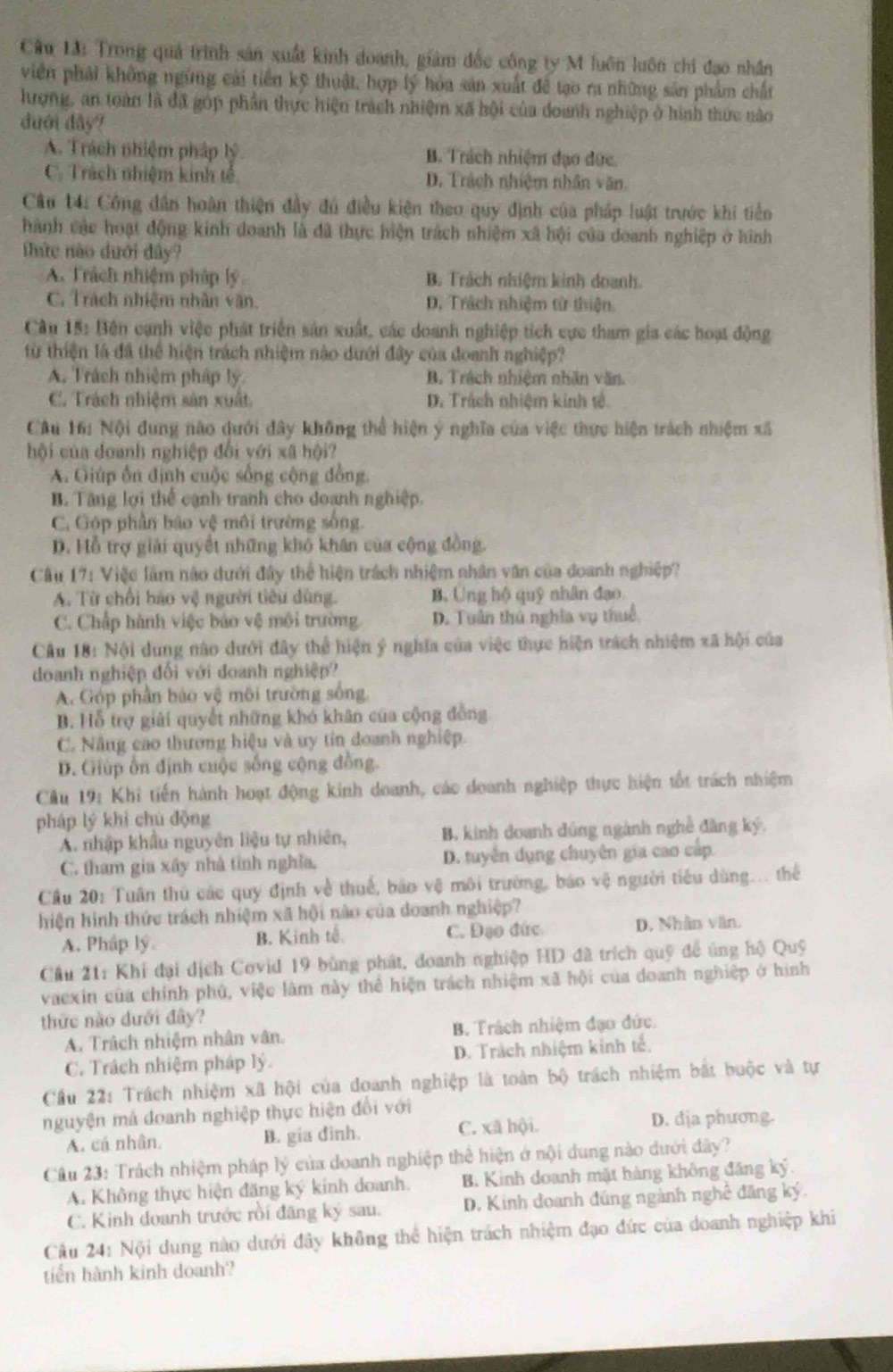 Trong quả trình sản xuất kinh doanh, giám đốc công ty M luôn luôn chi đạo nhân
viên phải không ngừng cái tiền kỹ thuật, hợp lý hóa sản xuất để tạo ra những sân phẩm chất
hượng, an toàn là đã góp phần thực hiện trách nhiệm xã hội của doanh nghiệp ở hình thức nào
duới dây?
A. Trách nhiệm pháp lý B. Trách nhiệm đạo đức.
C. Trách nhiệm kinh tế D. Trách nhiệm nhân văn.
Câu 14: Công dân hoàn thiện đầy đú điều kiện theo quy định của pháp luật trước khi tiển
hành các hoạt động kinh doanh là đã thực hiện trách nhiệm xã hội của doanh nghiệp ở hình
thứe nào dưới dây?
A. Trách nhiệm pháp lý B. Trách nhiệm kinh doanh
C. Trách nhiệm nhân văn. D. Trách nhiệm từ thiện.
Câu 15: Bên cạnh việc phát triển sản xuất, các doanh nghiệp tích cực tham gia các hoạt động
từ thiện là đã thể hiện trách nhiệm nào dưới đây của đoanh nghiệp?
A. Trách nhiệm pháp lý B. Trách nhiệm nhân văn
C. Trách nhiệm sản xuất D. Trách nhiệm kinh tế.
Câu 16: Nội dung nào dưới đây không thể hiện ý nghĩa của việc thực hiện trách nhiệm xã
hội của doanh nghiệp đổi yới xã hội?
A. Giúp ổn định cuộc sống cộng đồng.
B. Tăng lợi thể cạnh tranh cho doanh nghiệp.
C. Góp phần bão vệ môi trường sống
D. Hỗ trợ giải quyết những khó khân của cộng đồng.
Cầu 17: Việc làm nào dưới đây thể hiện trách nhiệm nhân văn của doanh nghiệp?
A. Từ chối báo vệ người tiêu dùng. B. Ung hộ quỹ nhân đạo
C. Chấp hành việc báo vệ môi trường D. Tuân thủ nghĩa vụ thuế,
Câu 18: Nội dung nào dưới đây thể hiện ý nghĩa của việc thực hiện trách nhiệm xã hội của
doanh nghiệp đối với doanh nghiệp?
A. Góp phần báo vệ môi trường sống
B. Hỗ trợ giải quyết những khó khân của cộng đồng
C. Nâng cao thương hiệu và uy tin đoanh nghiệp.
D. Giúp ổn định cuộc sống cộng đồng.
Câu 19: Khi tiến hành hoạt động kinh doanh, các doanh nghiệp thực hiện tốt trách nhiệm
pháp lý khì chú động
A. nhập khẩu nguyên liệu tự nhiên, B. kinh doanh đúng ngành nghề đăng ký.
C. tham gia xây nhà tinh nghĩa. D. tuyên dụng chuyên gia cao cấp.
Cầu 20: Tuần thủ các quy định về thuế, bảo vệ môi trường, báo vệ người tiểu dùng... thể
hiện hình thức trách nhiệm xã hội não của doanh nghiệp?
A. Pháp lý. B. Kinh tế C. Đạo đức D. Nhân văn.
Cầu 21: Khi đại dịch Covid 19 bùng phát, doanh nghiệp HD đã trích quỹ để úng hộ Quỹ
vaexin của chính phú, việc làm này thể hiện trách nhiệm xã hội của doanh nghiệp ở hình
thức nào dưới đây?
A. Trách nhiệm nhân vân. B. Trách nhiệm đạo đức.
C. Trách nhiệm pháp lý. D. Trách nhiệm kinh tế.
Cầu 22: Trách nhiệm xã hội của doanh nghiệp là toàn bộ trách nhiệm bắt buộc và tự
nguyện mả doanh nghiệp thực hiện đổi với
A. cá nhân. B. gia dinh. C. xã hội. D. dịa phương.
Câu 23: Trách nhiệm pháp lý của doanh nghiệp thể hiện ở nội dung nào dưới đây?
A. Không thực hiện đăng ký kinh doanh. B. Kinh doanh mặt hàng không đăng ký.
C. Kinh đoanh trước rồi đãng ký sau. D. Kinh doanh đúng ngành nghệ đăng ký.
Câu 24: Nội dung nào dưới đây không thể hiện trách nhiệm đạo đức của doanh nghiệp khi
tiến hành kinh doanh?