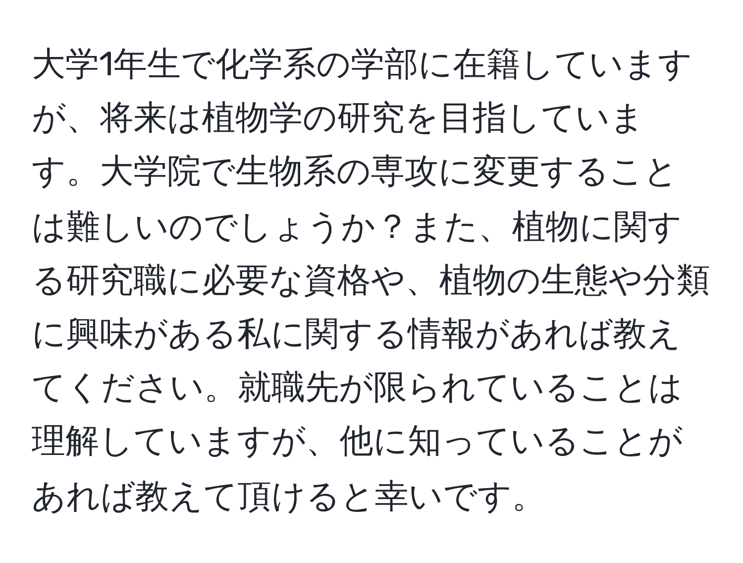 大学1年生で化学系の学部に在籍していますが、将来は植物学の研究を目指しています。大学院で生物系の専攻に変更することは難しいのでしょうか？また、植物に関する研究職に必要な資格や、植物の生態や分類に興味がある私に関する情報があれば教えてください。就職先が限られていることは理解していますが、他に知っていることがあれば教えて頂けると幸いです。