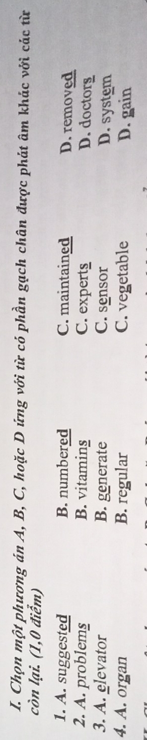 Chọn một phương án A, B, C, hoặc D ứng với từ có phần gạch chân được phát âm khác với các từ
còn lại. (1,0 điểm)
1. A. suggested B. numbered C. maintained D. removed
2. A. problems B. vitamins C. experts
D. doctorg
3. A. elevator B. generate C. sensor D. system
4. A. organ B. regular C. vegetable D. gain