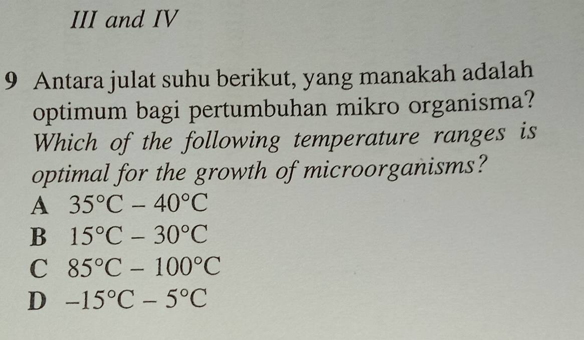 III and IV
9 Antara julat suhu berikut, yang manakah adalah
optimum bagi pertumbuhan mikro organisma?
Which of the following temperature ranges is
optimal for the growth of microorganisms?
A 35°C-40°C
B 15°C-30°C
C 85°C-100°C
D -15°C-5°C