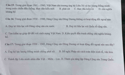 Cầu 15: Trong giai đoạn 1941 - 1945, Việt Nam chủ trương ủng hộ Liên Xô và lực lượng Đồng minh
trong cuộc chiến đầu chồng. thực dân kiểu mới B. phát xít
khūng bó C. thực dân kiểu cũ D. chủ nghĩa
* Câu 16: Trong giai đoạn 1930 ~ 1940, Đảng Cộng sản Đông Dương không có hoạt động đổi ngoại nào
A. Duy trì liên lạc với Đảng cộng sản các nước. B. Duy trì liên lạc với Quốc tế cộng sản.
C. Tìm kiểm sự giúp đỡ đổi với cách mạng Việt Nam. D. Kiên quyết đầu tranh chống chủ nghĩa khủng
bó.
Câu 17: Trong giai đoạn 1930 - 1945, Đảng Cộng sân Đông Dương có hoạt động đổi ngoại nào sau đây?
A. Ủng hộ lực lượng Đồng minh chống phát xit. B. Đề nghị Pháp cải cách toàn diện kinh tế, văn hóa.
C. Thành lập Liên minh nhân dân Việt - Miên - Lào. D. Tham gia sáng lập Đâng Cộng sản Trung Quốc.