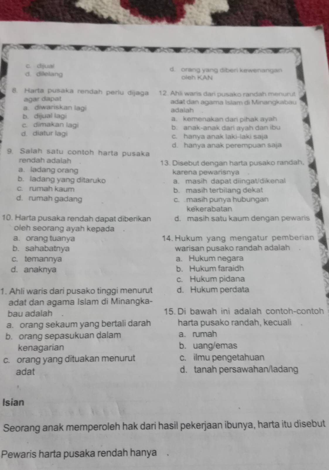 c. dijual d. orang yang diberi kewenangan
d. dilelang oleh KAN
8. Harta pusaka rendah perlu dijaga 12. Ahli waris dari pusako randah menurut
agar dapat adat dan agama Islam di Minangkabau
a.diwariskan lagi adalah
b. dijual lagi a. kemenakan dari pihak ayah
c. dimakan lagi b. anak-anak dari ayah dan ibu
d. diatur lagi c. hanya anak laki-laki saja
d. hanya anak perempuan saja
9. Salah satu contoh harta pusaka
rendah adalah
13. Disebut dengan harta pusako randah.
a. ladang orang karena pewarisnya
b. ladang yang ditaruko a. masih dapat diingat/dikenal
c. rumah kaum
b. masih terbilang dekat
d. rumah gadang c. masih punya hubungan
kekerabatan
10. Harta pusaka rendah dapat diberikan d. masih satu kaum dengan pewaris
oleh seorang ayah kepada
a. orang tuanya 14.Hukum yang mengatur pemberian
b. sahabatnya warisan pusako randah adalah
c. temannya a.Hukum negara
d. anaknya b. Hukum faraidh
c. Hukum pidana
1. Ahli waris dari pusako tinggi menurut d. Hukum perdata
adat dan agama Islam di Minangka-
bau adalah 15. Di bawah ini adalah contoh-contoh
a. orang sekaum yang bertali darah harta pusako randah, kecuali  .
b. orang sepasukuan dalam a、 rumah
kenagarian b. uang/emas
c. orang yang dituakan menurut c. ilmu pengetahuan
adat d. tanah persawahan/ladang
Isian
Seorang anak memperoleh hak dari hasil pekerjaan ibunya, harta itu disebut
Pewaris harta pusaka rendah hanya