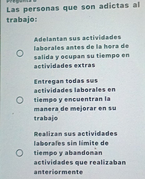 Pregunta
Las personas que son adictas al
trabajo:
Adelantan sus actividades
laborales antes de la hora de
salida y ocupan su tiempo en
actividades extras
Entregan todas sus
actividades laborales en
tiempo y encuentran la
manera de mejorar en su
trabajo
Realizan sus actividades
laborales sin límite de
tiempo y abandonan
actividades que realizaban
anteriormente