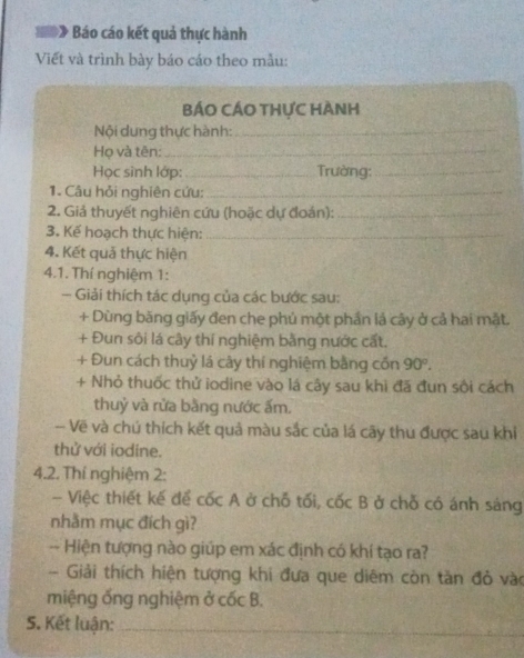 Báo cáo kết quả thực hành 
Viết và trình bày báo cáo theo mẫu: 
BÁO CÁO THựC HÀNh 
Nội dung thực hành:_ 
Họ và tên:_ 
Học sình lớp:_ Trường:_ 
1. Câu hỏi nghiên cứu:_ 
2. Giả thuyết nghiên cứu (hoặc dự đoán):_ 
3. Kế hoạch thực hiện:_ 
4. Kết quả thực hiện 
4.1. Thí nghiệm 1: 
- Giải thích tác dụng của các bước sau: 
+ Dùng băng giấy đen che phủ một phần lả cây ở cả hai mật. 
+ Đun sôi lá cây thí nghiệm bằng nước cất. 
+ Đun cách thuỷ lá cây thí nghiệm bằng cốn 90°. 
+ Nhỏ thuốc thử iodine vào lá cây sau khi đã đun sôi cách 
thuỷ và rửa bằng nước ấm. 
- Vẽ và chú thích kết quả màu sắc của lá cây thu được sau khi 
thử với iodine. 
4.2. Thí nghiệm 2: 
- Việc thiết kế để cốc A ở chỗ tối, cốc B ở chỗ có ánh sáng 
nhằm mục đích gì? 
-- Hiện tượng nào giúp em xác định có khí tạo ra? 
Giải thích hiện tượng khi đưa que diêm còn tản đỏ vào 
miệng ống nghiệm ở Coverline  B. 
S. Kết luận:_