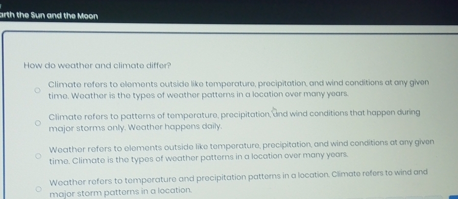 arth the Sun and the Moon
How do weather and climate differ?
Climate refers to elements outside like temperature, precipitation, and wind conditions at any given
time. Weather is the types of weather patterns in a location over many years.
Climate refers to patterns of temperature, precipitation, and wind conditions that happen during
major storms only. Weather happens daily.
Weather refers to elements outside like temperature, precipitation, and wind conditions at any given
time. Climate is the types of weather patterns in a location over many years.
Weather refers to temperature and precipitation patterns in a location. Climate refers to wind and
major storm patterns in a location.