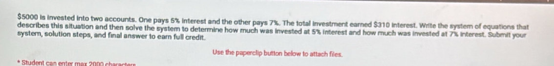 $5000 is invested into two accounts. One pays 5% interest and the other pays 7%. The total investment earned $310 interest. Write the system of equations that 
describes this situation and then solve the system to determine how much was invested at 5% interest and how much was invested at 7% interest. Submit your 
systern, solution steps, and final answer to earn full credit. 
Use the paperclip button below to attach files. 
Student can enter max 2000 character