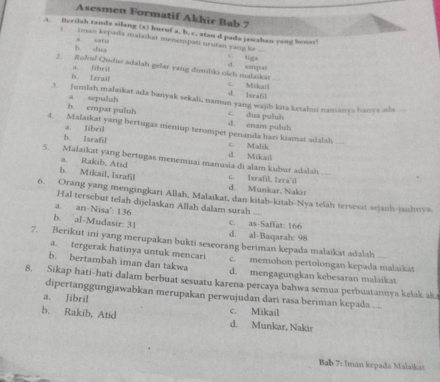 Asesmen Formatif Akhir Bab 7
A. Berilah tanda silang (x) huruf a, b. c, atau d pada jawahan yang benar!
!. Iman kepada malaikat menempati urutan yang ke
a. satu
b. dua
c. tiga
2.  Ruhul Qudus adalah gelar yang dimiliki oleh malaikat
a. Jibril
d. empat
b. Izrail c. Mikail
d. Israfil
a. sepuluh
3. Jumlah malaikat ada banyak sekali, namun yang wajib kita ketahui namanya hanya ada , ——
c. dua puluh
b. empat puluh d. enam puluh
a. Jibril
4. Malaikat yang bertugas meniup terompet penanda hari kiamat adalah ...
c. Malik
b. Israfil d. Mikail
5. Malaikat yang bertugas menemuai manusia di alam kubur adalah   _
a. Rakib, Atid c. Israfil, Izra'il
b. Mikail, Israfil
d. Munkar, Nakir
6. Orang yang mengingkari Allah, Malaikat, dan kitab-kitab-Nya telah tersesat sejauh-jaihnya.
Hal tersebut telah dijelaskan Allah dalam surah ....
a. an-Nisa’ 136
b. al-Mudasir: 31
c. as-Saffat: 166
d. al-Baqarah: 98
7. Berikut ini yang merupakan bukti seseorang beriman kepada malaikat adalah ....
a. tergerak hatinya untuk mencari c. memohon pertolongan kepada malaikat
b. bertambah iman dan takwa d. mengagungkan kebesaran malaikat
8. Sikap hati-hati dalam berbuat sesuatu karena percaya bahwa semua perbuatannya kelak aka
dipertanggungjawabkan merupakan perwujudan dari rasa beriman kepada ....
a. Jibril c. Mikail
b. Rakib, Atid d. Munkar, Nakir
Bab 7: Iman kepada Malaikat