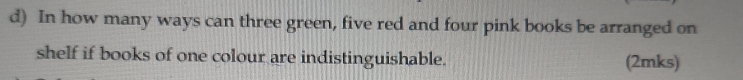 In how many ways can three green, five red and four pink books be arranged on 
shelf if books of one colour are indistinguishable. (2mks)