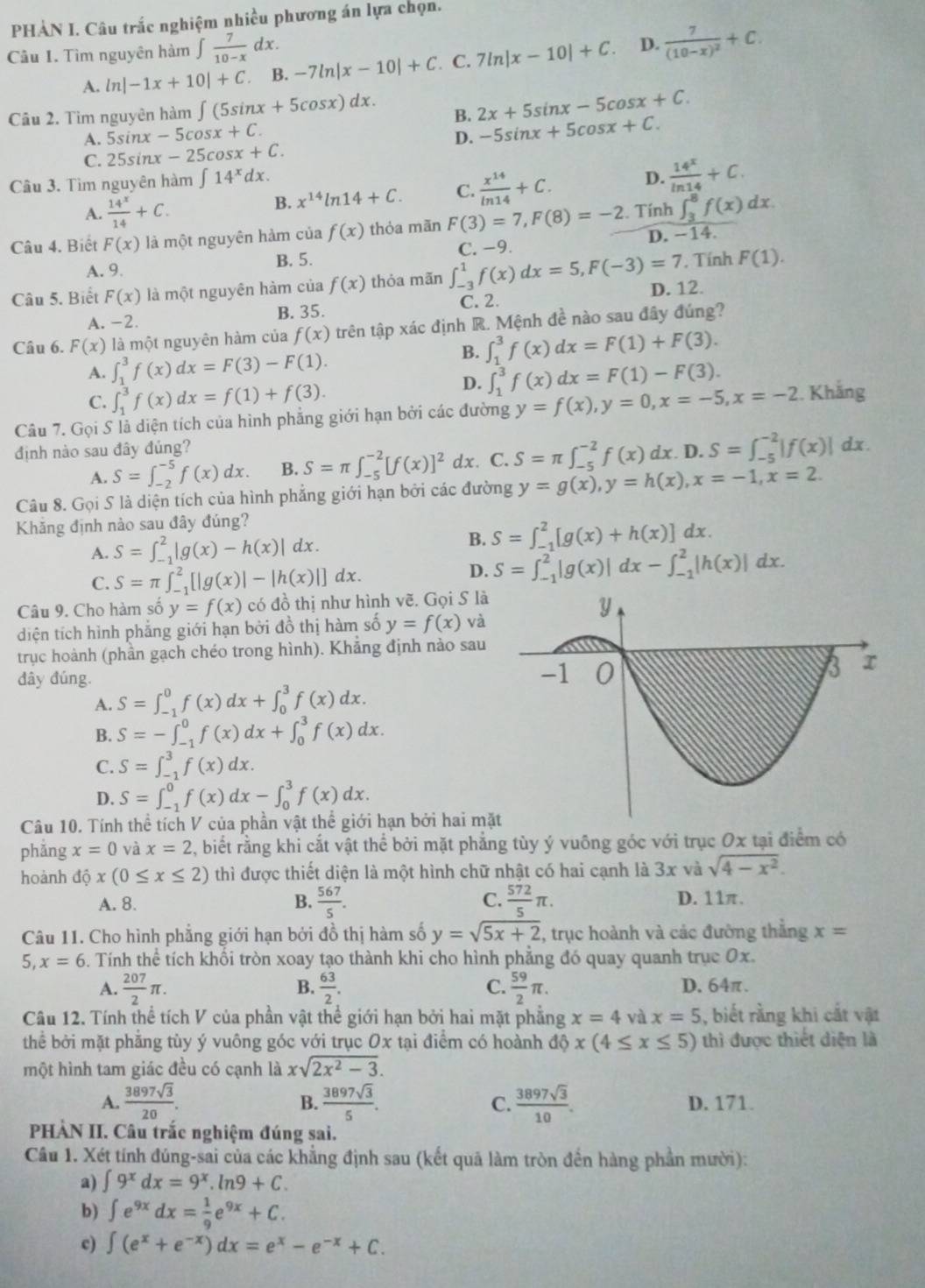 PHẢN I. Câu trắc nghiệm nhiều phương án lựa chọn.
Câu I. Tìm nguyên hàm ∈t  7/10-x dx. 7ln |x-10|+C. D. frac 7(10-x)^2+C.
A. ln |-1x+10|+C. B. -7ln |x-10|+C. C.
Câu 2. Tim nguyên hàm ∈t (5sin x+5cos x)dx. B. 2x+5sin x-5cos x+C.
A. 5sin x-5cos x+C. D. -5sin x+5cos x+C.
C. 25sin x-25cos x+C.
Câu 3. Tìm nguyên hàm ∈t 14^xdx.
A.  14^x/14 +C.
B. x^(14)ln 14+C. C.  x^(14)/ln 14 +C. D.  14^x/ln 14 +C.
∈t _3^(8f(x)dx.
Câu 4. Biết F(x) là một nguyên hàm của f(x) thỏa mãn F(3)=7,F(8)=-2. Tính D. −14
C. −9.
A. 9. B. 5.  Tính F(1).
Câu 5. Biết F(x) là một nguyên hàm của f(x) thỏa mãn ∈t _(-3)^1f(x)dx=5,F(-3)=7 D. 12.
A. -2.
B. 35. C. 2.
Câu 6. F(x) là một nguyên hàm của f(x) trên tập xác định R. Mệnh đề nào sau đây đúng?
B. ∈t _1^3f(x)dx=F(1)+F(3).
A. ∈t _1^3f(x)dx=F(3)-F(1).
C. ∈t _1^3f(x)dx=f(1)+f(3).
D. ∈t _1^3f(x)dx=F(1)-F(3).
Câu 7. Gọi S lả diện tích của hình phẳng giới hạn bởi các đường y=f(x),y=0,x=-5,x=-2. Khắng
định nào sau đây đủng? D. S=∈t _(-5)^(-2)|f(x)|dx
A. S=∈t _(-2)^(-5)f(x)dx. B. S=π ∈t _(-5)^(-2)[f(x)]^2) dx. C. S=π ∈t _(-5)^(-2)f(x)dx.
Câu 8. Gọi S là diện tích của hình phẳng giới hạn bởi các đường y=g(x),y=h(x),x=-1,x=2.
Khăng định nào sau đây đúng?
A. S=∈t _(-1)^2|g(x)-h(x)| dx . B. S=∈t _(-1)^2[g(x)+h(x)]dx.
C. S=π ∈t _(-1)^2[|g(x)|-|h(x)|]dx.
D. S=∈t _(-1)^2|g(x)|dx-∈t _(-1)^2|h(x)|dx.
Câu 9. Cho hàm số y=f(x) có đồ thị như hình vẽ. Gọi S là
diện tích hình phẳng giới hạn bởi đồ thị hàm số y=f(x) và
trục hoành (phần gạch chéo trong hình). Khẳng định nào sau
đây đúng.
A. S=∈t _(-1)^0f(x)dx+∈t _0^(3f(x)dx.
B. S=-∈t _(-1)^0f(x)dx+∈t _0^3f(x)dx.
C. S=∈t _(-1)^3f(x)dx.
D. S=∈t _(-1)^0f(x)dx-∈t _0^3f(x)dx.
Câu 10. Tính thể tích V của phần vật thể giới hạn bởi hai mặ
phẳng x=0 và x=2 , biết rằng khi cắt vật thể bởi mặt phẳng tùy ý vuông góc với trục Ox tại điểm có
hoành dhat Q)x(0≤ x≤ 2) thì được thiết diện là một hình chữ nhật có hai cạnh là 3x và sqrt(4-x^2).
A. 8. B.  567/5 . C.  572/5 π . D. 11π.
Câu 11. Cho hình phẳng giới hạn bởi đồ thị hàm số y=sqrt(5x+2) , trục hoành và các đường thẳng x=
5 x=6. Tính thể tích khối tròn xoay tạo thành khi cho hình phẳng đó quay quanh trục Ox.
A.  207/2 π .  63/2 .  59/2 π . D. 64π.
B.
C.
Câu 12. Tính thể tích V của phần vật thể giới hạn bởi hai mặt phẳng x=4vdx=5 , biết rằng khi cắt vật
thể bởi mặt phẳng tùy ý vuông góc với trục Ox tại điểm có hoành dphi x(4≤ x≤ 5) thì được thiết diện là
một hình tam giác đều có cạnh là xsqrt(2x^2-3).
B.
A.  3897sqrt(3)/20 .  3897sqrt(3)/5 . C.  3897sqrt(3)/10 . D. 171.
PHÀN II. Câu trắc nghiệm đúng sai.
Câu 1. Xét tính đúng-sai của các khẳng định sau (kết quã làm tròn đến hàng phần mười):
a) ∈t 9^xdx=9^x.ln 9+C.
b) ∈t e^(9x)dx= 1/9 e^(9x)+C.
c) ∈t (e^x+e^(-x))dx=e^x-e^(-x)+C.