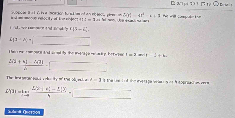 つ 3 19 Details 
Suppose that L is a location function of an object, given as L(t)=4t^2-t+3. We will compute the 
instantaneous velocity of the object at t=3 as follows. Use exact values. 
First, we compute and simplify L(3+h).
L(3+h)= □ 
Then we compute and simplify the average velocity, between t=3 and t=3+h.
 (L(3+h)-L(3))/h =□
The instantaneous velocity of the object at t=3 is the limit of the average velocity as h approaches zero.
L'(3)=limlimits _hto 0 (L(3+h)-L(3))/h =□
Submit Question