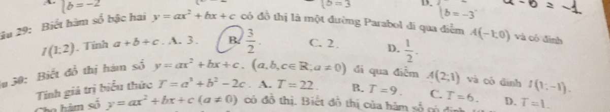 |b=-2
 b=3
D. beginarrayl b=-3endarray.
âu 29: Biết hàm số bậc hai y=ax^2+bx+c có đồ thị là một đường Parabol đi qua điểm A(-1,0) và có đình
I(1:2). Tỉnh a+b+c.lambda .3. B.  3/2 . C. 2. D.  1/2 . 
# 50: Biết đồ thị hàm số
y=ax^2+bx+c.(a,b,c∈ R;a!= 0) đi qua điễm A(2;1) và có đình
Tinh giá trị biểu thức T=a^3+b^2-2c. A. T=22. B. T=9. C. T=6. f(1:-1). 
Cho hàm số y=ax^2+bx+c(a!= 0) có đồ thị. Biết đồ thị của hàm số có đìn D. T=1.