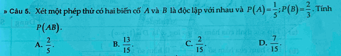 # Câu 5. Xét một phép thử có hai biến cố A và B là độc lập với nhau và P(A)= 1/5 ; P(B)= 2/3 . Tính
P(AB).
D.
A.  2/5 .  13/15 .  2/15 .  7/15 . 
B.
C.