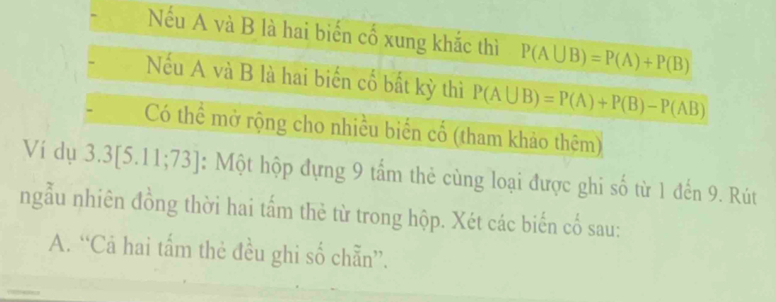 Nếu A và B là hai biến cố xung khắc thì P(A∪ B)=P(A)+P(B)
Nếu A và B là hai biến cố bất kỳ thì P(A∪ B)=P(A)+P(B)-P(AB)
Có thể mở rộng cho nhiều biến cố (tham khảo thêm) 
Ví dụ 3. 3[5.11;73 : Một hộp đựng 9 tấm thẻ cùng loại được ghi số từ 1 đến 9. Rút 
ngẫu nhiên đồng thời hai tấm thẻ từ trong hộp. Xét các biến cổ sau: 
A. “Cả hai tấm thẻ đều ghi số chẵn”.