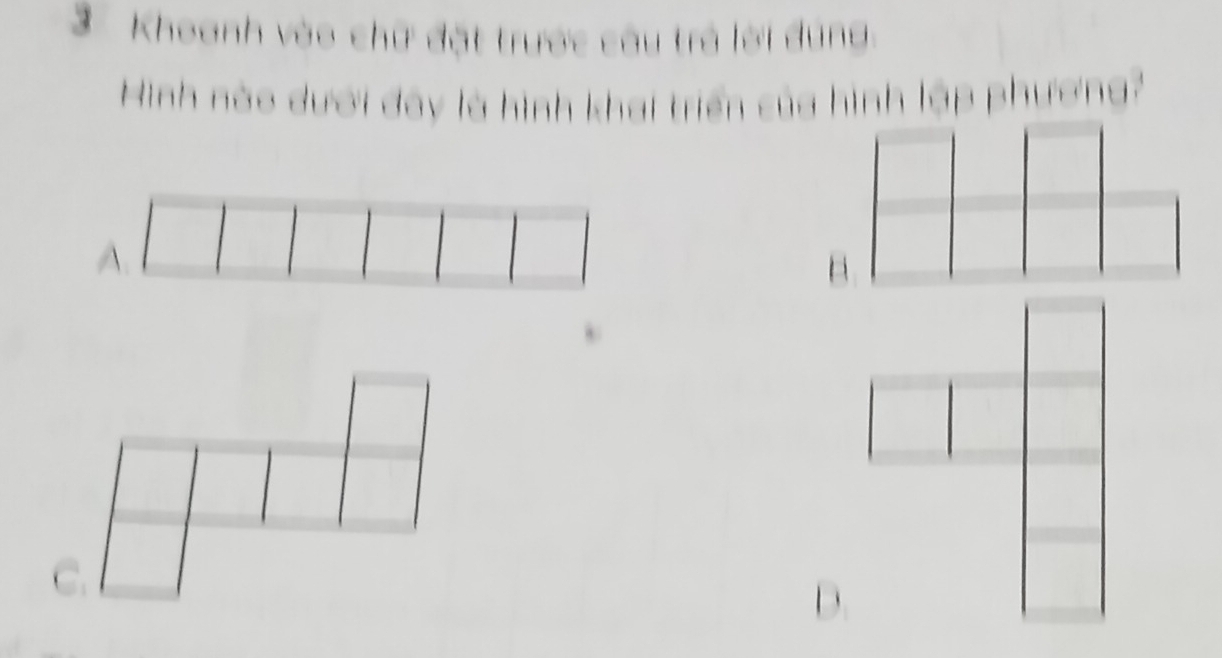 Khoanh vào chữ đặt trước câu trở lời dúng 
Hinh nào dưới đây là hình khai triển của hình lập phương? 
A. 
C.