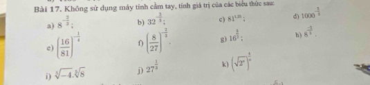 Không sử dụng máy tính cầm tay, tính giá trị của các biểu thức sau: 
a) 8^(-frac 2)3 : 
b) 32^(-frac 2)5 : c) 81^(1.25); d) 1000^(-frac 5)3
e) ( 16/81 )^- 1/4  f) ( 8/27 )^- 2/3 . g) 16^(frac 3)2 : h) 8^(frac -1)3. 
i) sqrt[3](-4).sqrt[5](8) j) 27^(frac 1)3 k) (sqrt(2^x))^ 4/x 