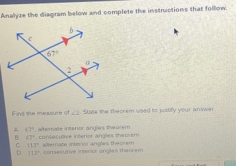 Analyze the diagram below and complete the instructions that follow.
Find the measure of ∠ 2. State the theorem used to justify your answer.
A. 67° alternate interior angles theorem
B. 67° consecutive interior angles theorem
C. 113° alternate interior angles theorem
D. 113° consecutive interior angles theorem