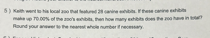 5 ) Keith went to his local zoo that featured 28 canine exhibits. If these canine exhibits 
make up 70.00% of the zoo's exhibits, then how many exhibits does the zoo have in total? 
Round your answer to the nearest whole number if necessary.