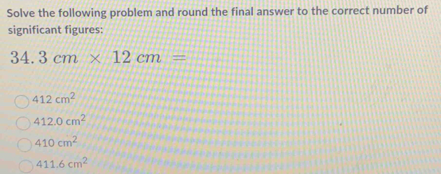 Solve the following problem and round the final answer to the correct number of
significant figures:
34.3cm* 12cm=
412cm^2
412.0cm^2
410cm^2
411.6cm^2