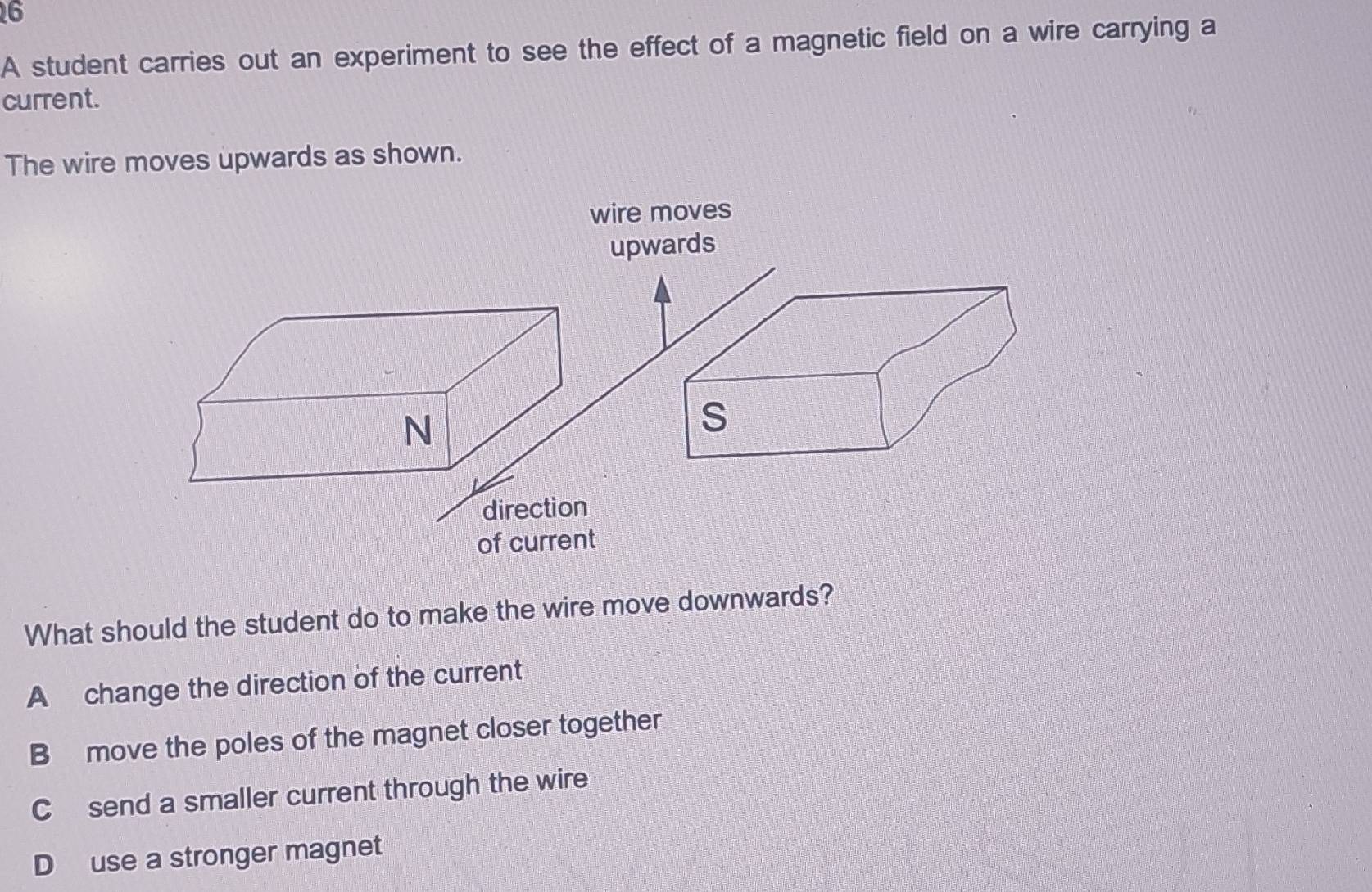 A student carries out an experiment to see the effect of a magnetic field on a wire carrying a
current.
The wire moves upwards as shown.
What should the student do to make the wire move downwards?
A change the direction of the current
B move the poles of the magnet closer together
C send a smaller current through the wire
D use a stronger magnet