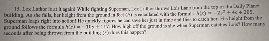 Lex Luthor is at it again! While fighting Superman, Lex Luthor throws Lois Lane from the top of the Daily Planet 
building. As she falls, her height from the ground in feet (h) is calculated with the formula h(s)=-2s^2+4s+205. 
Superman leaps right into action! He quickly figures he can save her just in time and flies to catch her. His height from the 
ground follows the formula h(s)=-10s+117. How high off the ground is she when Superman catches Lois? How many
seconds after being thrown from the building (s) does this happen?