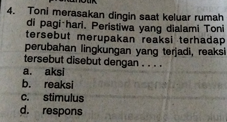 Toni merasakan dingin saat keluar rumah
di pagi-hari. Peristiwa yang dialami Toni
tersebut merupakan reaksi terhadap
perubahan lingkungan yang terjadi, reaksi
tersebut disebut dengan . . . .
a. aksi
b. reaksi
c. stimulus
d. respons