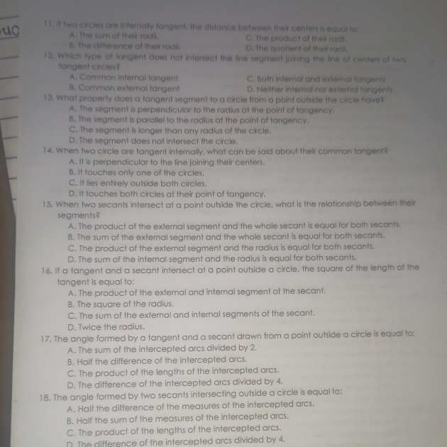 If two circles are internally tangent, the distance between their centers is equal to:
A. The sum of their radii, C. The product of their radil.
B. The difference of their radii. D. The quotient of their radii.
12. Which type of tangent does not intersect the line segment joining the line of centers of two
tangent circles?
A. Common internal tangent C. Both internal and external tangents
B. Common external tangent D. Neither internal nor external tangents
13. What property does a tangent segment to a circle from a point outside the circle have?
A. The segment is perpendicular to the radius at the point of tangency.
B. The segment is parallel to the radius at the point of tangency.
C. The segment is longer than any radius of the circle.
D. The segment does not intersect the circle.
14. When two circle are tangent internally, what can be said about their common tangent?
A. It is perpendicular to the line joining their centers.
B. It touches only one of the circles.
C. It lies entirely outside both circles.
D. It touches both circles at their point of tangency.
15. When two secants intersect at a point outside the circle, what is the relationship between their
segments?
A. The product of the external segment and the whole secant is equal for both secants.
B. The sum of the external segment and the whole secant is equal for both secants.
C. The product of the external segment and the radius is equal for both secants.
D. The sum of the internal segment and the radius is equal for both secants.
16. If a tangent and a secant intersect at a point outside a circle, the square of the length of the
tangent is equal to:
A. The product of the external and internal segment of the secant.
B. The square of the radius.
C. The sum of the external and internal segments of the secant.
D. Twice the radius.
17. The angle formed by a tangent and a secant drawn from a point outside a circle is equal to:
A. The sum of the intercepted arcs divided by 2.
B. Half the difference of the intercepted arcs.
C. The product of the lengths of the intercepted arcs.
D. The difference of the intercepted arcs divided by 4.
18. The angle formed by two secants intersecting outside a circle is equal to:
A. Half the difference of the measures of the intercepted arcs.
B. Half the sum of the measures of the intercepted arcs.
C. The product of the lengths of the intercepted arcs.
D. The difference of the intercepted arcs divided by 4.