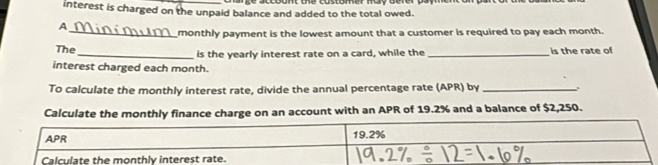 interest is charged on the unpaid balance and added to the total owed. 
A 
_monthly payment is the lowest amount that a customer is required to pay each month. 
The_ is the yearly interest rate on a card, while the_ is the rate of 
interest charged each month. 
To calculate the monthly interest rate, divide the annual percentage rate (APR) by_ 
Calculate the monthly finance charge on an account with an APR of 19.2% and a balance of $2,250.