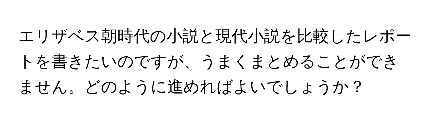 エリザベス朝時代の小説と現代小説を比較したレポートを書きたいのですが、うまくまとめることができません。どのように進めればよいでしょうか？