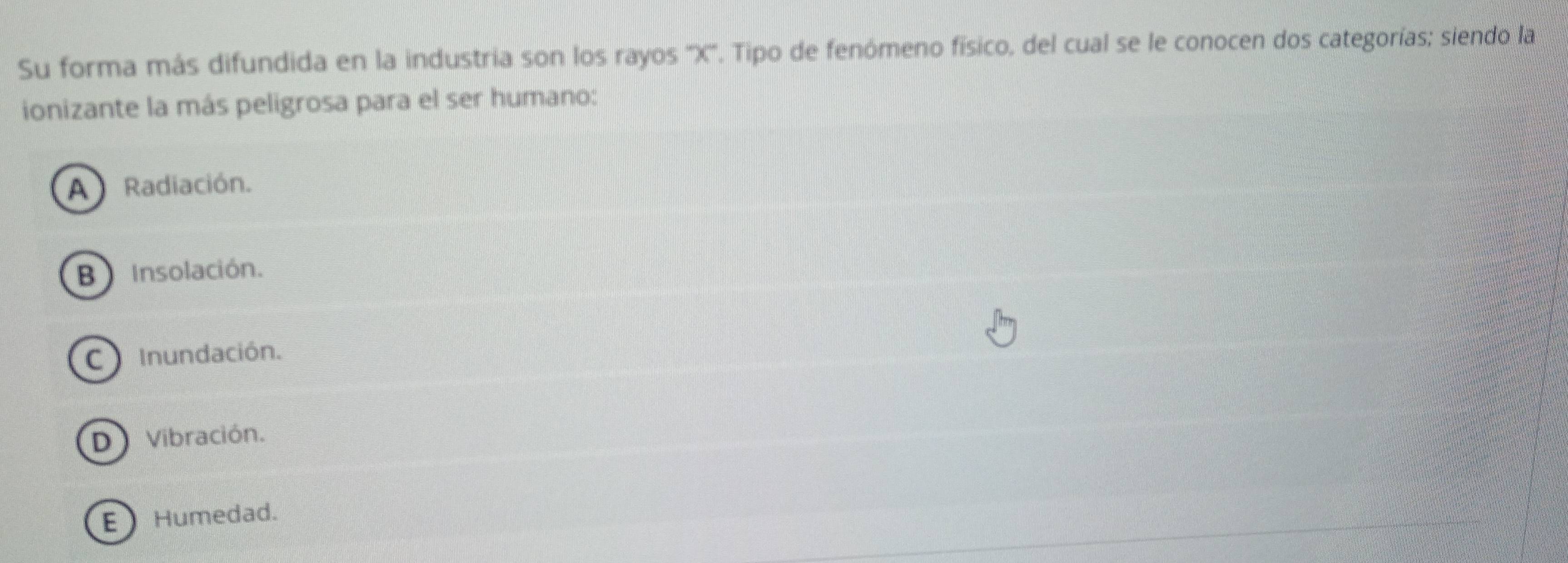 Su forma más difundida en la industria son los rayos '' X ''. Tipo de fenómeno físico, del cual se le conocen dos categorías; siendo la
ionizante la más peligrosa para el ser humano:
A Radiación.
B Insolación.
C Inundación.
D Vibración.
E Humedad.