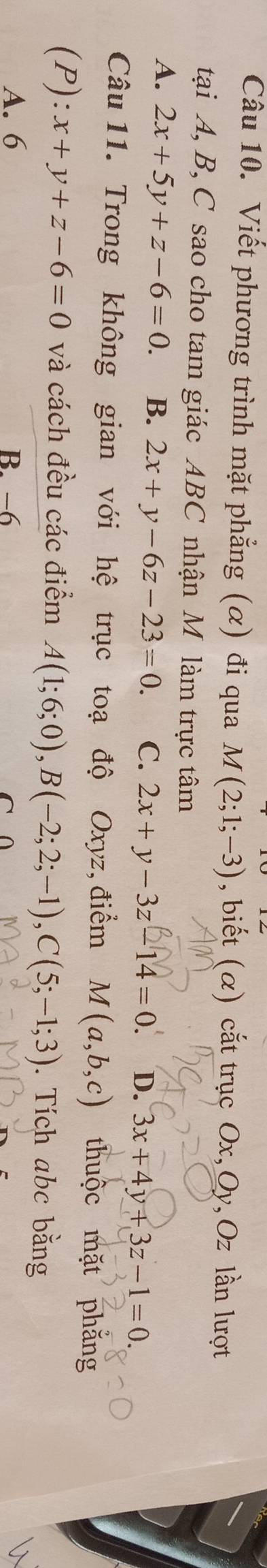 Viết phương trình mặt phẳng (α) đi qua M(2;1;-3) , biết (α) cắt trục Ox, Oy, Oz lần lượt
tại A, B, C sao cho tam giác ABC nhận M làm trực tâm
A. 2x+5y+z-6=0. B. 2x+y-6z-23=0. C. 2x+y-3z-14=0. D. 3x+4y+3z-1=0. 
Câu 11. Trong không gian với hệ trục toạ độ Oxyz, điểm M(a,b,c) thuộc mặt phăng
(P):x+y+z-6=0 và cách đều các điểm A(1;6;0), B(-2;2;-1), C(5;-1;3). Tích abc bằng
A. 6 B. −6
