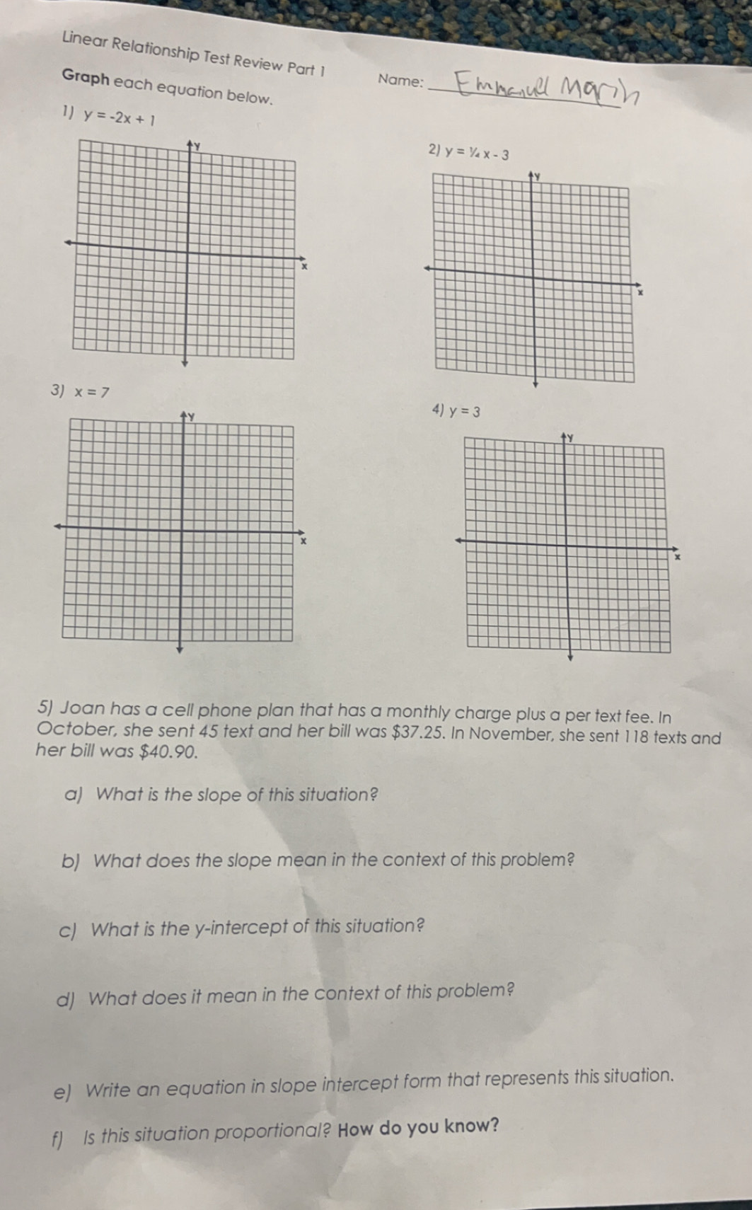 Linear Relationship Test Review Part 1 
Name: 
Graph each equation below._ 
1) y=-2x+1
2) y=1/4x-3
3) x=7 y=3
4) 
5) Joan has a cell phone plan that has a monthly charge plus a per text fee. In 
October, she sent 45 text and her bill was $37.25. In November, she sent 118 texts and 
her bill was $40.90. 
a) What is the slope of this situation? 
b) What does the slope mean in the context of this problem? 
c) What is the y-intercept of this situation? 
d) What does it mean in the context of this problem? 
e) Write an equation in slope intercept form that represents this situation. 
f) Is this situation proportional? How do you know?