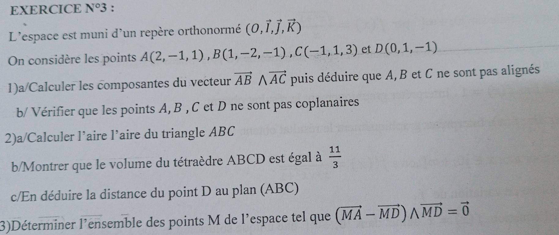 EXERCICE N°3 
L'espace est muni d'un repère orthonormé (O,vector I,vector J,vector K)
On considère les points A(2,-1,1), B(1,-2,-1), C(-1,1,3) et D(0,1,-1)
1)a/Calculer les composantes du vecteur vector ABwedge vector AC puis déduire que A, B et C ne sont pas alignés 
b/ Vérifier que les points A, B , C et D ne sont pas coplanaires 
2)a/Calculer l’aire l’aire du triangle ABC
b/Montrer que le volume du tétraèdre ABCD est égal à  11/3 
c/En déduire la distance du point D au plan (ABC) 
3)Déterminer l'ensemble des points M de l'espace tel que (vector MA-vector MD)wedge vector MD=vector 0