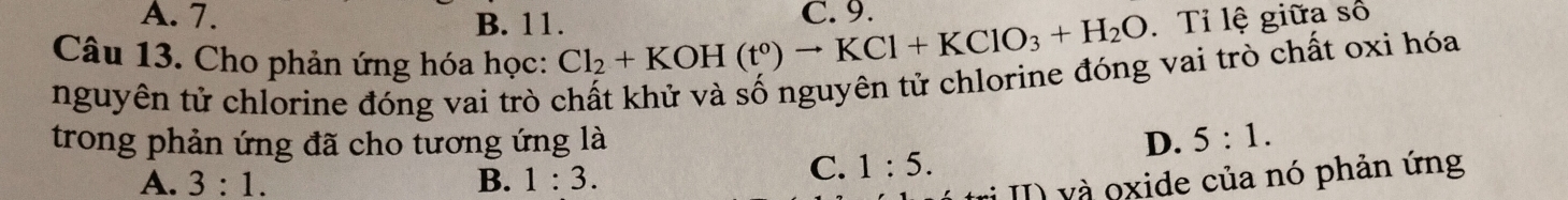 A. 7.
B. 11.. Tỉ lệ giữa số
Câu 13. Cho phản ứng hóa học: Cl_2+KOH(t°)to KCl+KClO_3+H_2O C. 9.
nguyên tử chlorine đóng vai trò chất khử và số nguyên tử chlorine đóng vai trò chất oxi hóa
trong phản ứng đã cho tương ứng là D. 5:1.
A. 3:1. B. 1:3.
C. 1:5. 
vị II) và oxide của nó phản ứng