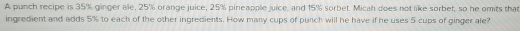 A punch recipe is 35% ginger ale, 25% orange juice, 25% pineapple juice, and 15% sorbet. Micah does not like sorbet, so he omits that 
ingredient and adds 5% to each of the other ingredients. How many cups of punch will he have if he uses 5 cups of ginger ale?