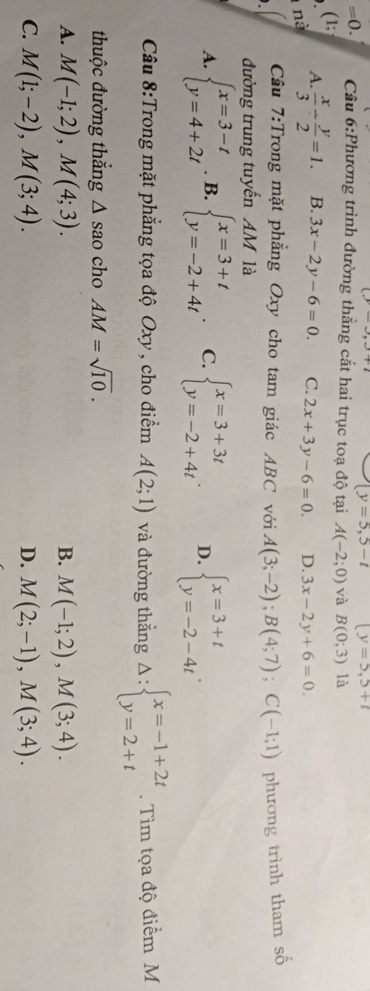 (y=5,5-t
(y=5,5+t
=0. Cầu 6:Phương trình đường thẳng cắt hai trục toạ độ tại A(-2;0) và B(0;3) là
(1;
A.  x/3 /  y/2 =1. B. 3x-2y-6=0. C. 2x+3y-6=0. D. 3x-2y+6=0. 
nà
Câu 7:Trong mặt phẳng Oxy cho tam giác ABC với A(3;-2);B(4;7); C(-1;1) phương trình tham số
đường trung tuyến AM là
A. beginarrayl x=3-t y=4+2tendarray.. B. beginarrayl x=3+t y=-2+4tendarray. C. beginarrayl x=3+3t y=-2+4tendarray..
D. beginarrayl x=3+t y=-2-4tendarray.. 
Câu 8:Trong mặt phẳng tọa độ Oxy, cho điểm A(2;1) và đường thẳng Delta :beginarrayl x=-1+2t y=2+tendarray.. Tìm tọa độ điểm M
thuộc đường thắng △ sao cho AM=sqrt(10).
A. M(-1;2), M(4;3). B. M(-1;2), M(3;4).
C. M(1;-2), M(3;4). D. M(2;-1), M(3;4).