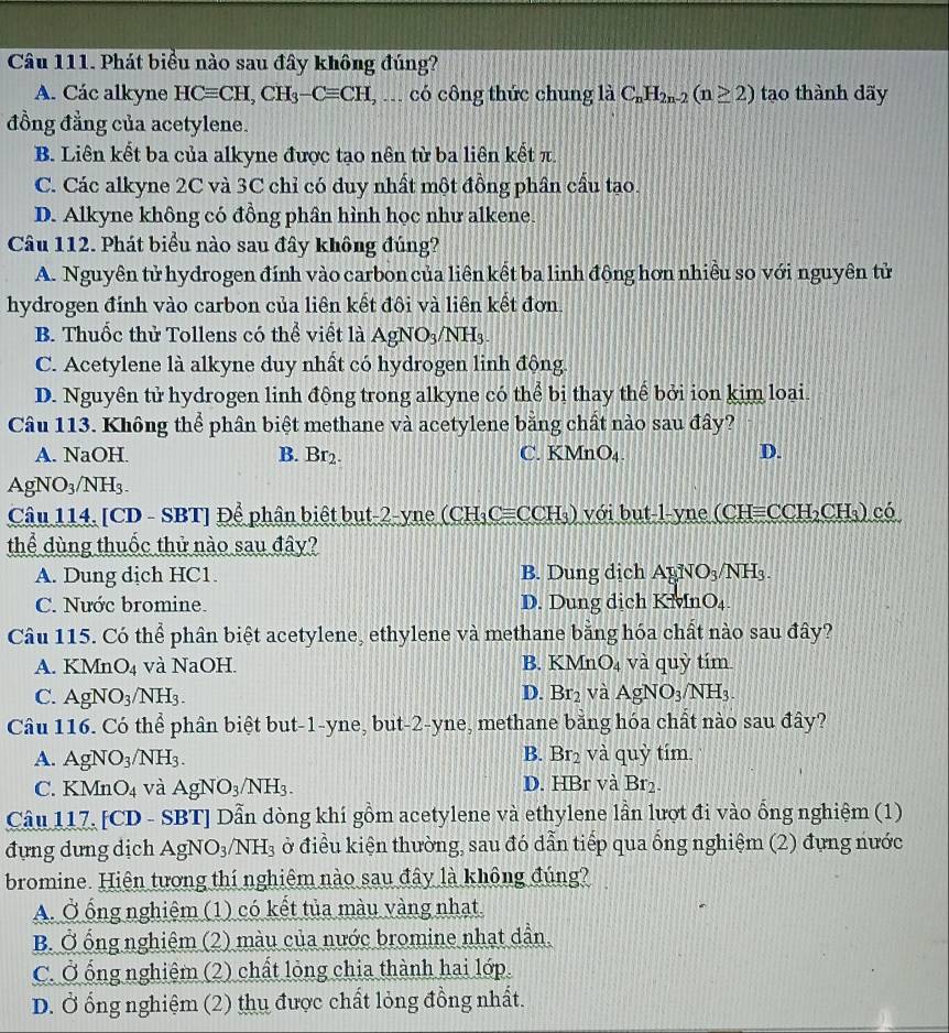Phát biểu nào sau đây không đúng?
A. Các alkyne HCequiv CH,CH_3-Cequiv CH , ... có công thức chung là C_nH_2n-2(n≥ 2) tạo thành dãy
đồng đẳng của acetylene.
B. Liên kết ba của alkyne được tạo nên từ ba liên kết π.
C. Các alkyne 2C và 3C chỉ có duy nhất một đồng phần cầu tạo.
D. Alkyne không có đồng phần hình học như alkene.
Câu 112. Phát biểu nào sau đây không đúng?
A. Nguyên tử hydrogen đính vào carbon của liên kết ba linh động hơn nhiều so với nguyên tử
hydrogen đính vào carbon của liên kết đôi và liên kết đơn.
B. Thuốc thử Tollens có thể viết là AgNO_3/NH_3.
C. Acetylene là alkyne duy nhất có hydrogen linh động.
D. Nguyên tử hydrogen linh động trong alkyne có thể bị thay thể bởi ion kim loại.
Câu 113. Không thể phân biệt methane và acetylene bằng chất nào sau đây?
A. NaOH. B. Br_2. C. K MnO_4. D.
AgNO_3/NH_3.
Câu 114. [CD - SBT] Để phân biệt but-2-yne CH_3C =C CH_3) với ut-l-yne (CH= CCH_2CH_3) có
thể dùng thuốc thử nào sau đây?
A. Dung dịch HC1. B. Dung dịch AgNO_3/NH_3.
C. Nước bromine. D. Dung dich K^5 vfnO_4.
Câu 115. Có thể phân biệt acetylene, ethylene và methane bằng hóa chất nào sau đây?
A. KMn O_4 và NaOH. B. KMnO_4 và quỳ tím
D.
C. AgNO_3/NH_3. Br_2 và AgNO_3/NH_3.
Câu 116. Có thể phân biệt but-1-yne, but-2-yne, methane bằng hóa chất nào sau đây?
B.
A. AgNO_3/NH_3. Br_2 và quỳ tím
C. KMn O_4 và AgNO_3/NH_3. D. HBr và Br_2.
Câu 117. [CD - SBT] Dẫn dòng khí gồm acetylene và ethylene lần lượt đi vào ổng nghiệm (1)
đựng dưng dịch AgNO_3/NH_3 ở điều kiện thường, sau đó dẫn tiếp qua ống nghiệm (2) đựng nước
bromine. Hiện tương thí nghiêm nào sau đây là không đúng?
A. Ở ổng nghiệm (1) có kết tủa màu vàng nhạt.
B. Ở ống nghiệm (2) màu của nước bromine nhạt dẫn.
C. Ở ống nghiệm (2) chất lỏng chia thành hai lớp.
D. Ở ổng nghiệm (2) thu được chất lỏng đồng nhất.