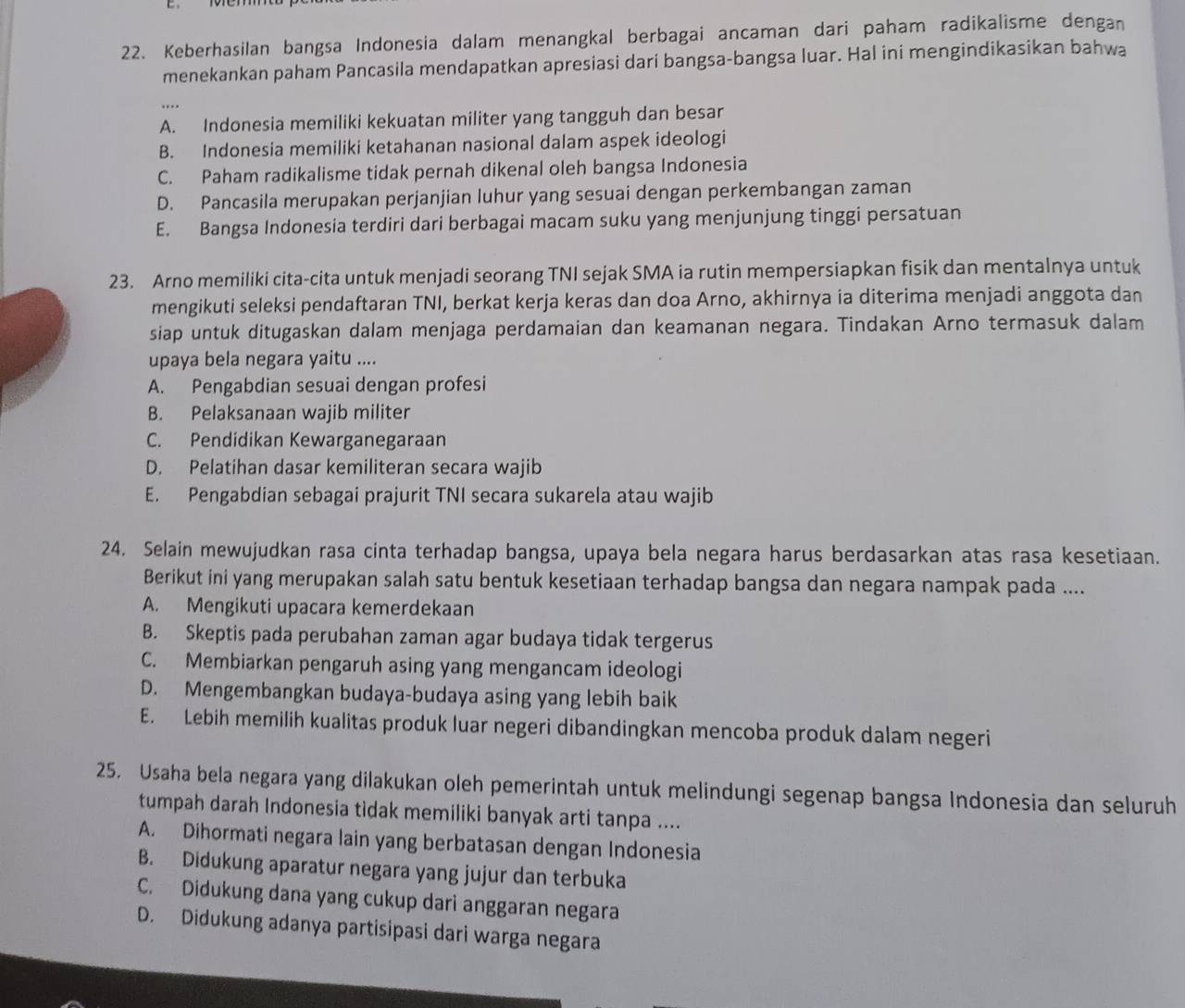 Keberhasilan bangsa Indonesia dalam menangkal berbagai ancaman dari paham radikalisme dengan
menekankan paham Pancasila mendapatkan apresiasi dari bangsa-bangsa luar. Hal ini mengindikasikan bahwa
A. Indonesia memiliki kekuatan militer yang tangguh dan besar
B. Indonesia memiliki ketahanan nasional dalam aspek ideologi
C. Paham radikalisme tidak pernah dikenal oleh bangsa Indonesia
D. Pancasila merupakan perjanjian luhur yang sesuai dengan perkembangan zaman
E. Bangsa Indonesia terdiri dari berbagai macam suku yang menjunjung tinggi persatuan
23. Arno memiliki cita-cita untuk menjadi seorang TNI sejak SMA ia rutin mempersiapkan fisik dan mentalnya untuk
mengikuti seleksi pendaftaran TNI, berkat kerja keras dan doa Arno, akhirnya ia diterima menjadi anggota dan
siap untuk ditugaskan dalam menjaga perdamaian dan keamanan negara. Tindakan Arno termasuk dalam
upaya bela negara yaitu ....
A. Pengabdian sesuai dengan profesi
B. Pelaksanaan wajib militer
C. Pendidikan Kewarganegaraan
D. Pelatihan dasar kemiliteran secara wajib
E. Pengabdian sebagai prajurit TNI secara sukarela atau wajib
24. Selain mewujudkan rasa cinta terhadap bangsa, upaya bela negara harus berdasarkan atas rasa kesetiaan.
Berikut ini yang merupakan salah satu bentuk kesetiaan terhadap bangsa dan negara nampak pada ....
A. Mengikuti upacara kemerdekaan
B. Skeptis pada perubahan zaman agar budaya tidak tergerus
C. Membiarkan pengaruh asing yang mengancam ideologi
D. Mengembangkan budaya-budaya asing yang lebih baik
E. Lebih memilih kualitas produk luar negeri dibandingkan mencoba produk dalam negeri
25. Usaha bela negara yang dilakukan oleh pemerintah untuk melindungi segenap bangsa Indonesia dan seluruh
tumpah darah Indonesia tìdak memiliki banyak arti tanpa ....
A. Dihormati negara lain yang berbatasan dengan Indonesia
B. Didukung aparatur negara yang jujur dan terbuka
C. Didukung dana yang cukup dari anggaran negara
D. Didukung adanya partisipasi dari warga negara