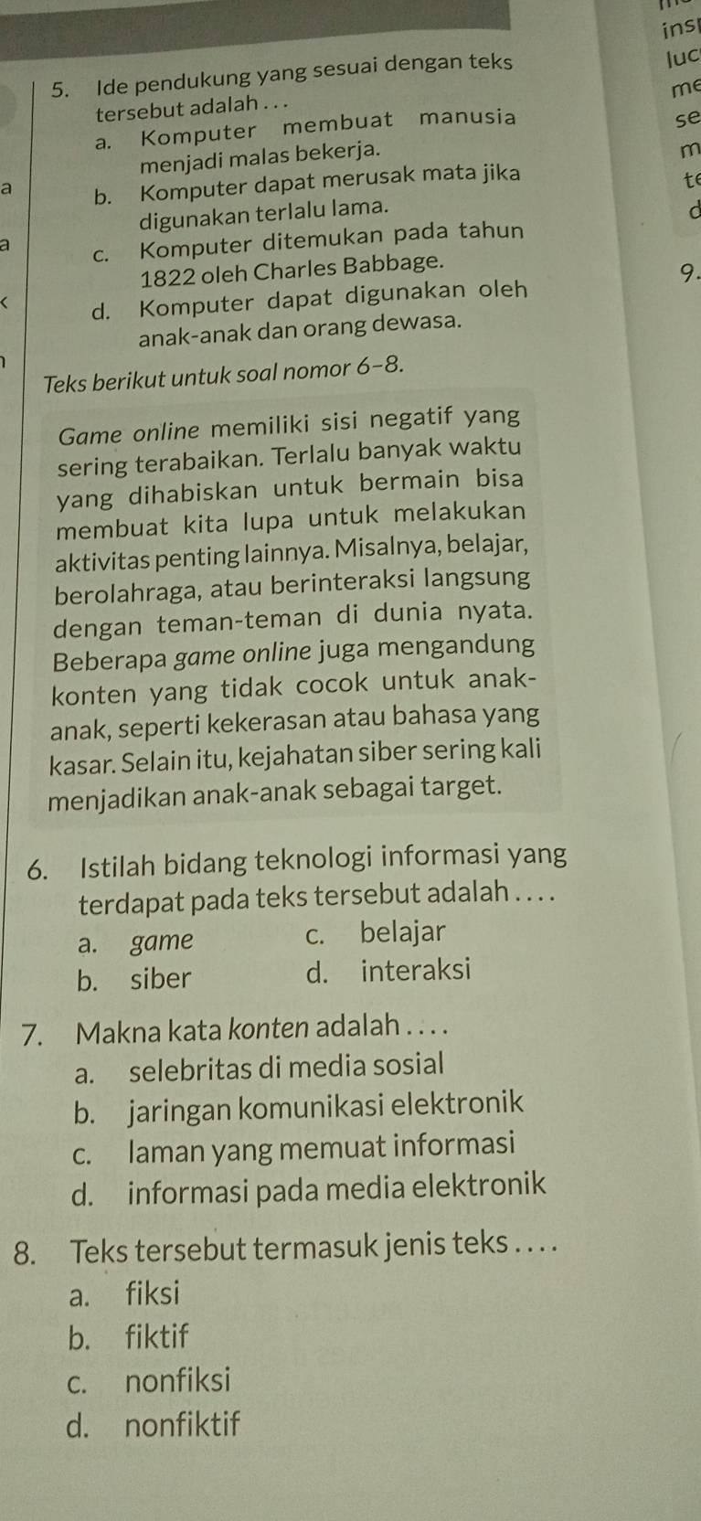 ins
5. Ide pendukung yang sesuai dengan teks
luc
me
tersebut adalah . . .
a. Komputer membuat manusia
se
menjadi malas bekerja.
m
a b. Komputer dapat merusak mata jika
te
digunakan terlalu lama.
C
a c. Komputer ditemukan pada tahun
1822 oleh Charles Babbage.
9.
d. Komputer dapat digunakan oleh
anak-anak dan orang dewasa.
Teks berikut untuk soal nomor 6-8.
Game online memiliki sisi negatif yang
sering terabaikan. Terlalu banyak waktu
yang dihabiskan untuk bermain bisa 
membuat kita lupa untuk melakukan
aktivitas penting lainnya. Misalnya, belajar,
berolahraga, atau berinteraksi langsung
dengan teman-teman di dunia nyata.
Beberapa game online juga mengandung
konten yang tidak cocok untuk anak-
anak, seperti kekerasan atau bahasa yang
kasar. Selain itu, kejahatan siber sering kali
menjadikan anak-anak sebagai target.
6. Istilah bidang teknologi informasi yang
terdapat pada teks tersebut adalah . . . .
a. game c. belajar
b. siber d. interaksi
7. Makna kata konten adalah . . . .
a. selebritas di media sosial
b. jaringan komunikasi elektronik
c. laman yang memuat informasi
d. informasi pada media elektronik
8. Teks tersebut termasuk jenis teks . . . .
a. fiksi
b. fiktif
c. nonfiksi
d. nonfiktif