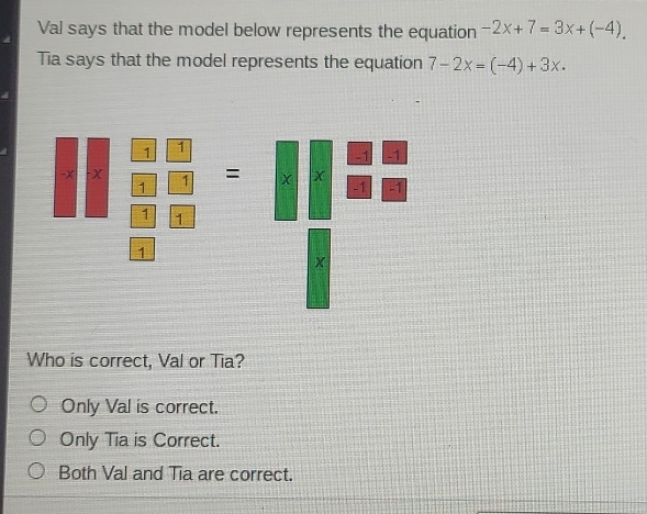 Val says that the model below represents the equation -2x+7=3x+(-4). 
Tia says that the model represents the equation 7-2x=(-4)+3x. 
Who is correct, Val or Tia?
Only Val is correct.
Only Tia is Correct.
Both Val and Tia are correct.