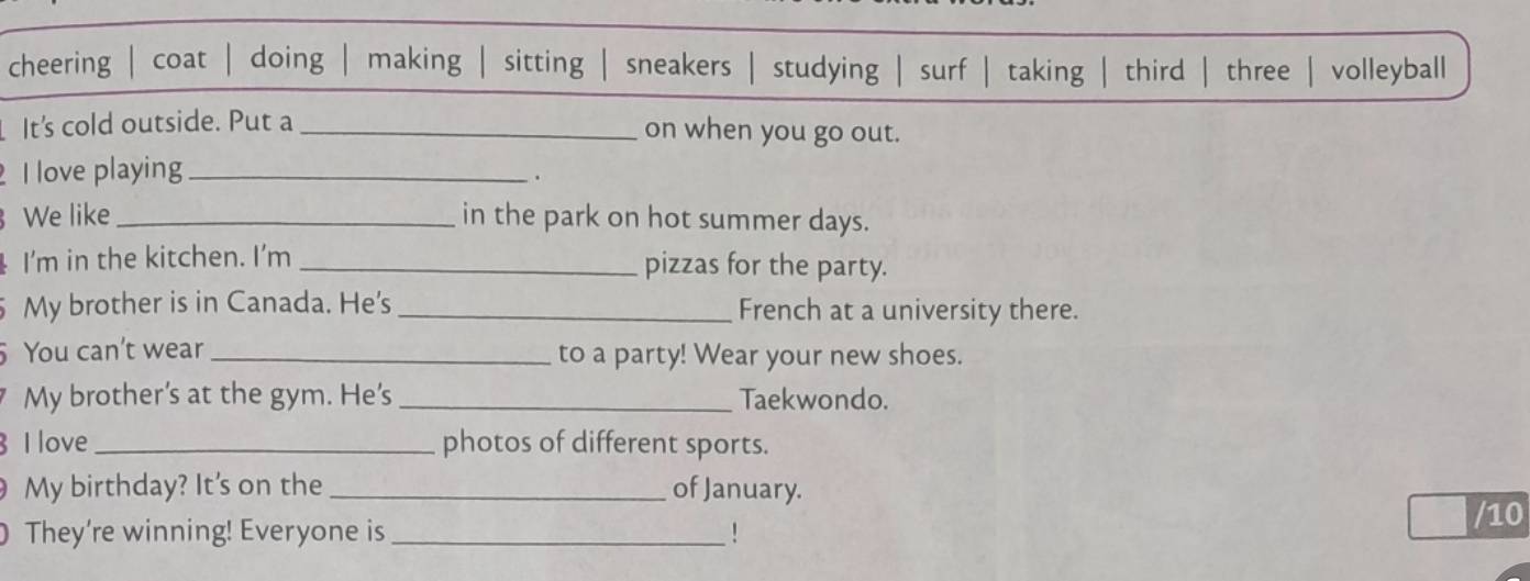 cheering | coat | doing | making sitting sneakers studying | surf taking 
It's cold outside. Put a _on when you go out. 
I love playing_ 
. 
We like _in the park on hot summer days. 
I'm in the kitchen. I'm _pizzas for the party. 
5 My brother is in Canada. He's _French at a university there. 
You can't wear _to a party! Wear your new shoes. 
My brother's at the gym. He's _Taekwondo. 
I love _photos of different sports. 
My birthday? It's on the _of January. 
They're winning! Everyone is _! /10