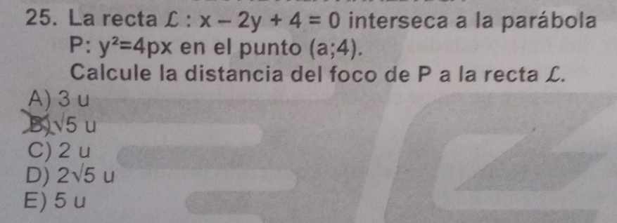 La recta L : x-2y+4=0 interseca a la parábola
P:y^2=4px en el punto (a;4). 
Calcule la distancia del foco de P a la recta L.
A) 3 u
B 5u
C) 2 u
D) 2sqrt(5)u
E) 5 u