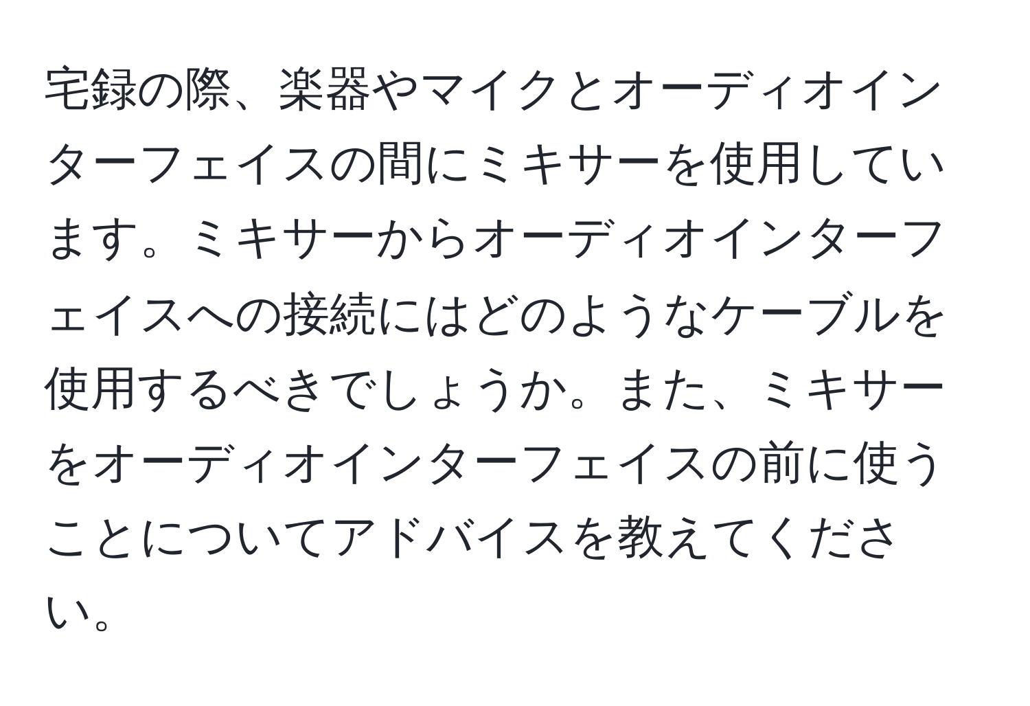 宅録の際、楽器やマイクとオーディオインターフェイスの間にミキサーを使用しています。ミキサーからオーディオインターフェイスへの接続にはどのようなケーブルを使用するべきでしょうか。また、ミキサーをオーディオインターフェイスの前に使うことについてアドバイスを教えてください。