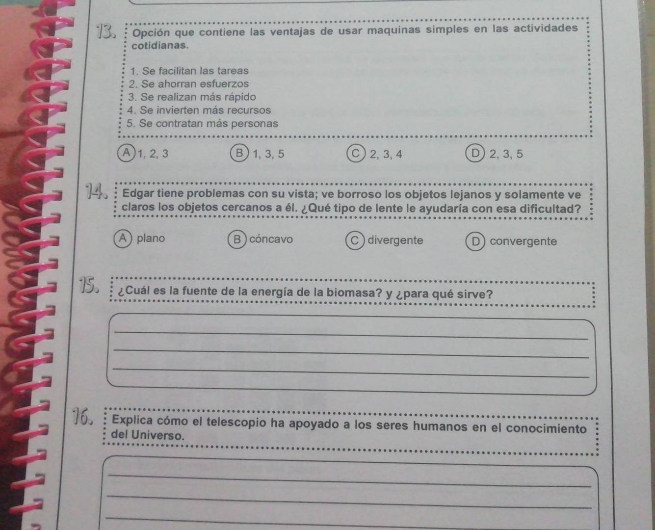 Opción que contiene las ventajas de usar maquinas simples en las actividades
cotidianas.
1. Se facilitan las tareas
2. Se ahorran esfuerzos
3. Se realizan más rápido
4. Se invierten más recursos
5. Se contratan más personas
A) 1, 2, 3 B) 1, 3, 5 C) 2, 3, 4 D) 2, 3, 5
Edgar tiene problemas con su vista; ve borroso los objetos lejanos y solamente ve
claros los objetos cercanos a él. ¿Qué tipo de lente le ayudaría con esa dificultad?
A) plano B ) cóncavo C divergente D) convergente
¿Cuál es la fuente de la energía de la biomasa? y ¿para qué sirve?
_
_
_
_
_
_
16. Explica cómo el telescopio ha apoyado a los seres humanos en el conocimiento
del Universo.
_
_
_
_
_