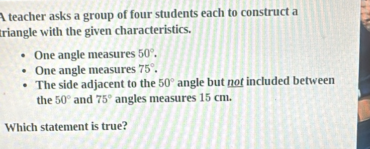 A teacher asks a group of four students each to construct a 
triangle with the given characteristics. 
One angle measures 50°. 
One angle measures 75°. 
The side adjacent to the 50° angle but not included between 
the 50° and 75° angles measures 15 cm. 
Which statement is true?