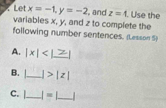 Let x=-1, y=-2 , and z=4. Use the 
variables x, y, and z to complete the 
following number sentences. (Lesson 5) 
A. |x| _ 
B._ |>|z|
C. |_ I= _