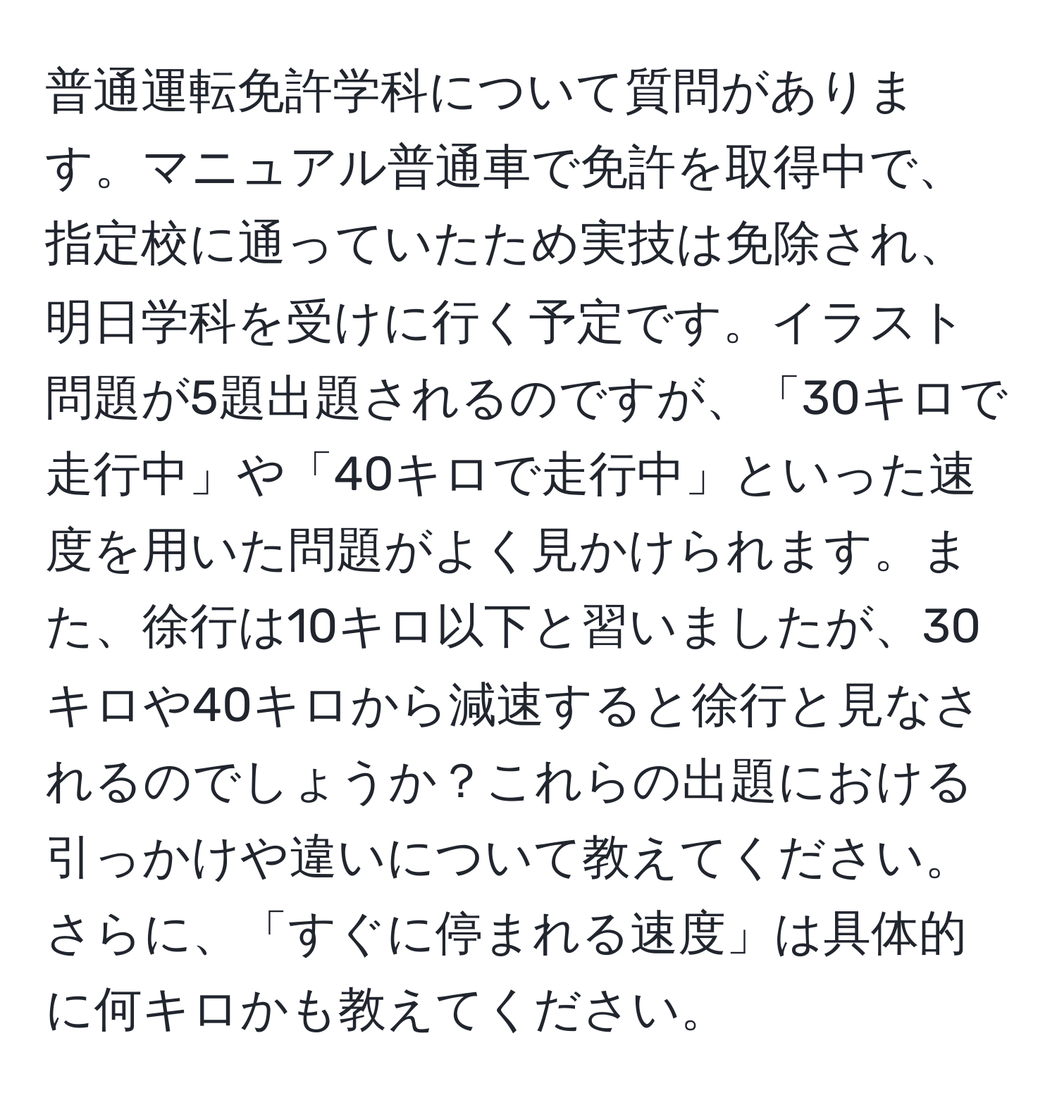 普通運転免許学科について質問があります。マニュアル普通車で免許を取得中で、指定校に通っていたため実技は免除され、明日学科を受けに行く予定です。イラスト問題が5題出題されるのですが、「30キロで走行中」や「40キロで走行中」といった速度を用いた問題がよく見かけられます。また、徐行は10キロ以下と習いましたが、30キロや40キロから減速すると徐行と見なされるのでしょうか？これらの出題における引っかけや違いについて教えてください。さらに、「すぐに停まれる速度」は具体的に何キロかも教えてください。