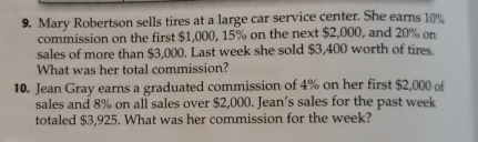 Mary Robertson sells tires at a large car service center. She earns 10%
commission on the first $1,000, 15% on the next $2,000, and 20% on 
sales of more than $3,000. Last week she sold $3,400 worth of tires. 
What was her total commission? 
10. Jean Gray earns a graduated commission of 4% on her first $2,000 of 
sales and 8% on all sales over $2,000. Jean’s sales for the past week
totaled $3,925. What was her commission for the week?