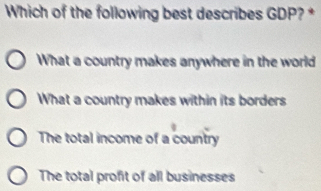 Which of the following best describes GDP? *
What a country makes anywhere in the world
What a country makes within its borders
The total income of a country
The total profit of all businesses