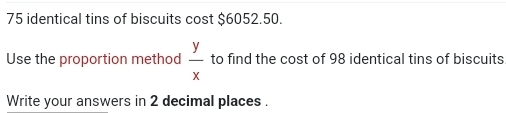 75 identical tins of biscuits cost $6052.50. 
Use the proportion method  y/x  to find the cost of 98 identical tins of biscuits 
Write your answers in 2 decimal places .