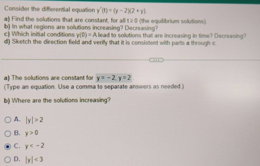 Consider the differential equation y'(t)=(y-2)(2+y). 
a) Find the solutions that are constant, for all t≥ 0 (the equilibrium solutions)
b) In what regions are solutions increasing? Decreasing?
c) Which initial conditions y(0)=A lead to solutions that are increasing in time? Decreasing?
d) Sketch the direction field and verify that it is consistent with parts a through c.
a) The solutions are constant for y=-2, y=2. 
(Type an equation. Use a comma to separate answers as needed.)
b) Where are the solutions increasing?
A. |y|>2
B. y>0
C. y
D. |y|<3</tex>